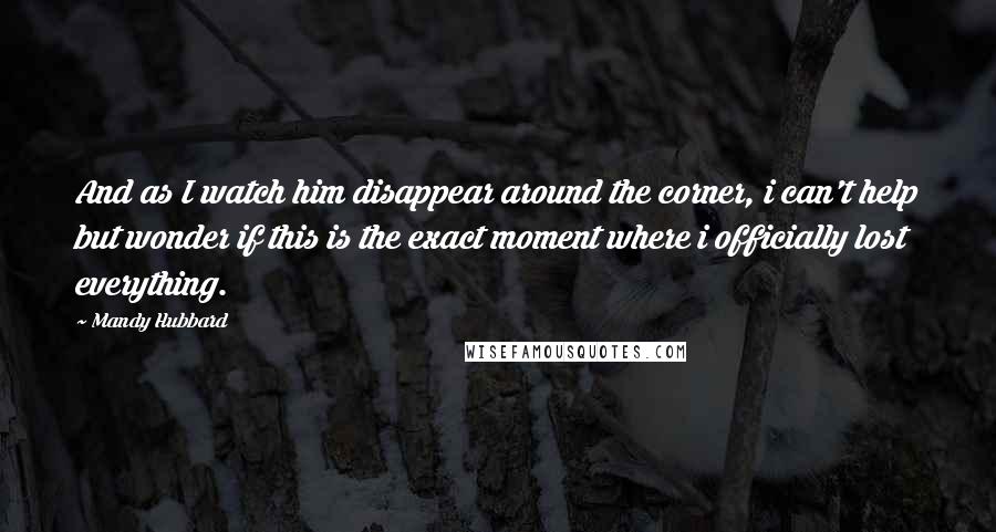 Mandy Hubbard quotes: And as I watch him disappear around the corner, i can't help but wonder if this is the exact moment where i officially lost everything.