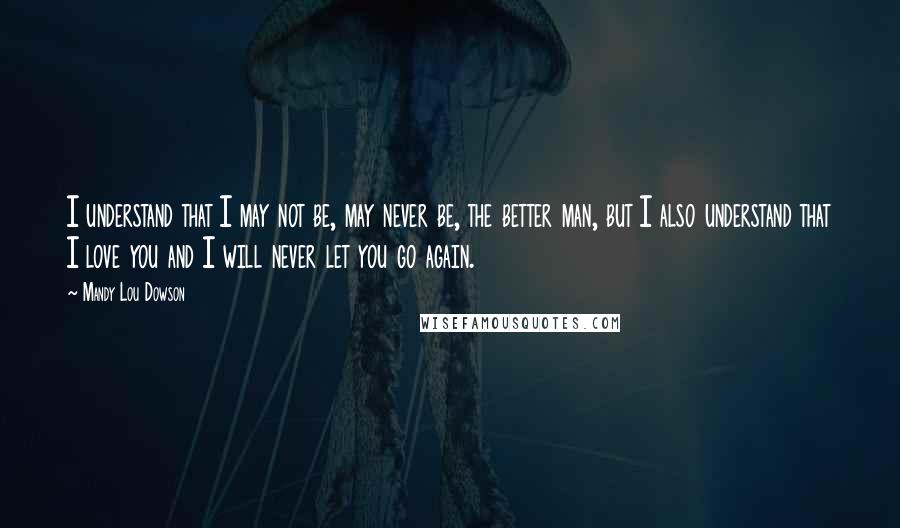 Mandy Lou Dowson quotes: I understand that I may not be, may never be, the better man, but I also understand that I love you and I will never let you go again.