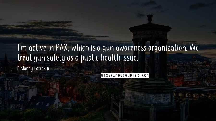 Mandy Patinkin quotes: I'm active in PAX, which is a gun awareness organization. We treat gun safety as a public health issue.