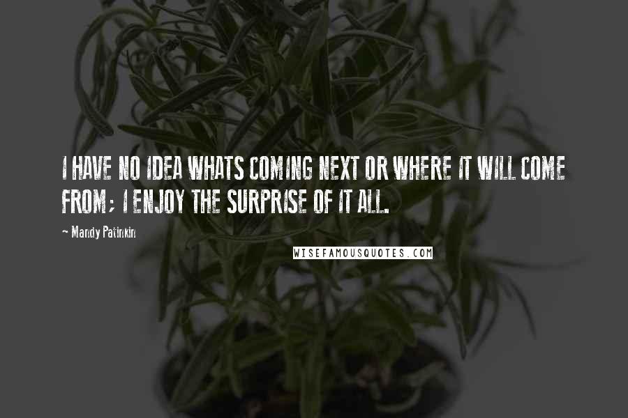 Mandy Patinkin quotes: I HAVE NO IDEA WHATS COMING NEXT OR WHERE IT WILL COME FROM; I ENJOY THE SURPRISE OF IT ALL. Mandy Patinkin quotes: I HAVE NO IDEA WHATS COMING NEXT OR WHERE IT WILL COME FROM; I ENJOY THE SURPRISE OF IT ALL.
