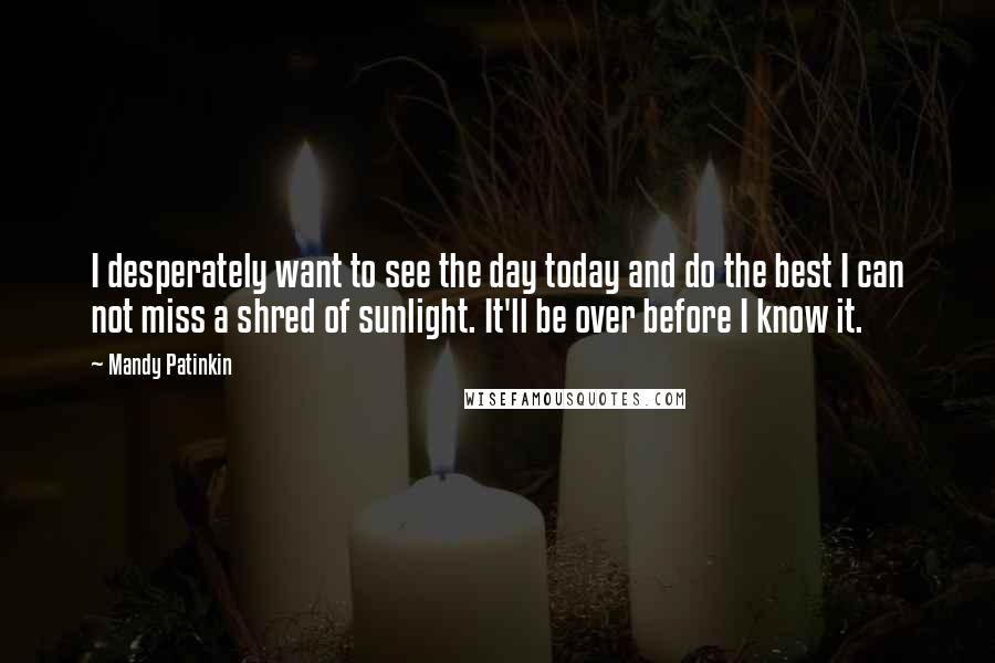 Mandy Patinkin quotes: I desperately want to see the day today and do the best I can not miss a shred of sunlight. It'll be over before I know it. Mandy Patinkin quotes: I desperately want to see the day today and do the best I can not miss a shred of sunlight. It'll be over before I know it.