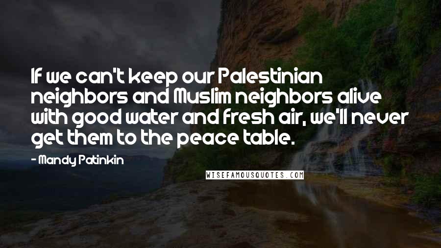 Mandy Patinkin quotes: If we can't keep our Palestinian neighbors and Muslim neighbors alive with good water and fresh air, we'll never get them to the peace table. Mandy Patinkin quotes: If we can't keep our Palestinian neighbors and Muslim neighbors alive with good water and fresh air, we'll never get them to the peace table.