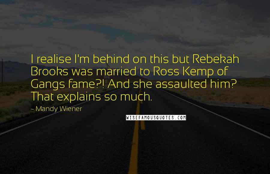 Mandy Wiener quotes: I realise I'm behind on this but Rebekah Brooks was married to Ross Kemp of Gangs fame?! And she assaulted him? That explains so much. Mandy Wiener quotes: I realise I'm behind on this but Rebekah Brooks was married to Ross Kemp of Gangs fame?! And she assaulted him? That explains so much.