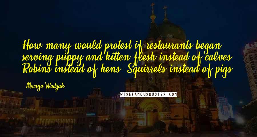 Mango Wodzak quotes: How many would protest if restaurants began serving puppy and kitten flesh instead of calves? Robins instead of hens? Squirrels instead of pigs?