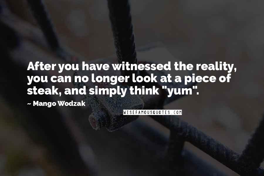 Mango Wodzak quotes: After you have witnessed the reality, you can no longer look at a piece of steak, and simply think "yum".