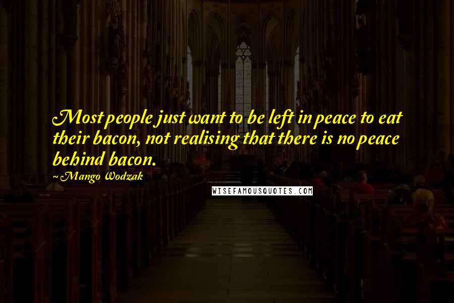 Mango Wodzak quotes: Most people just want to be left in peace to eat their bacon, not realising that there is no peace behind bacon. Mango Wodzak quotes: Most people just want to be left in peace to eat their bacon, not realising that there is no peace behind bacon.