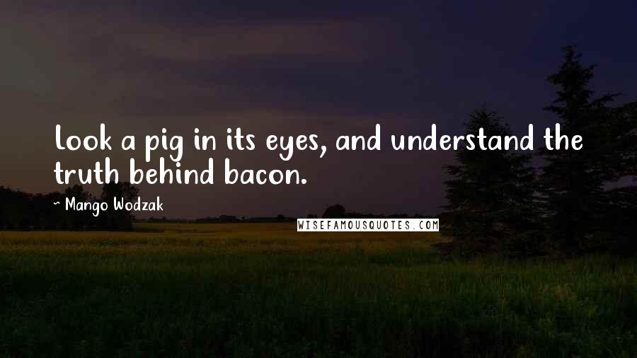 Mango Wodzak quotes: Look a pig in its eyes, and understand the truth behind bacon. Mango Wodzak quotes: Look a pig in its eyes, and understand the truth behind bacon.