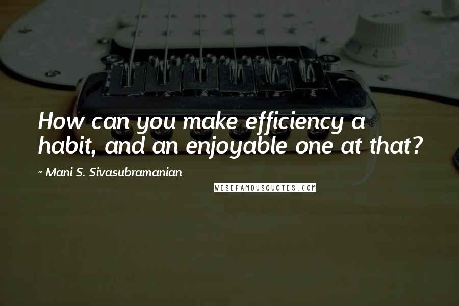 Mani S. Sivasubramanian quotes: How can you make efficiency a habit, and an enjoyable one at that?