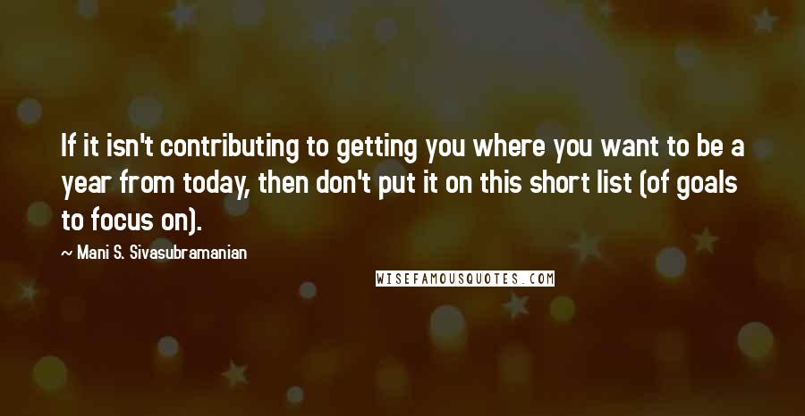 Mani S. Sivasubramanian quotes: If it isn't contributing to getting you where you want to be a year from today, then don't put it on this short list (of goals to focus on).