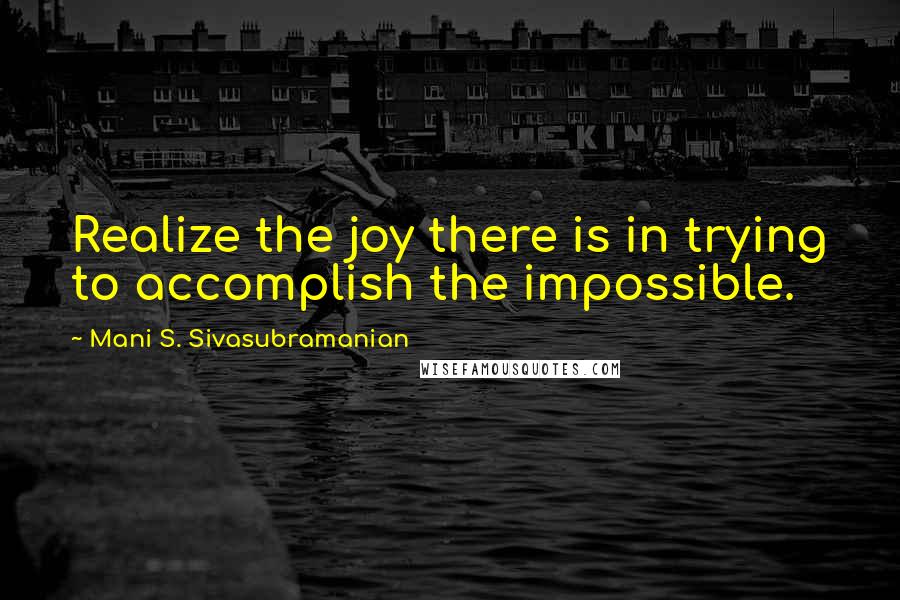 Mani S. Sivasubramanian quotes: Realize the joy there is in trying to accomplish the impossible.