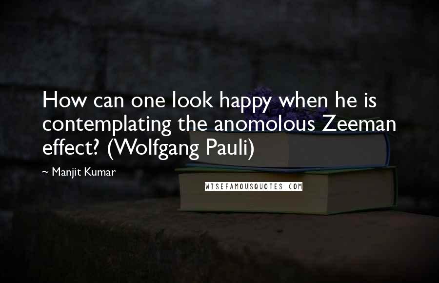 Manjit Kumar quotes: How can one look happy when he is contemplating the anomolous Zeeman effect? (Wolfgang Pauli)