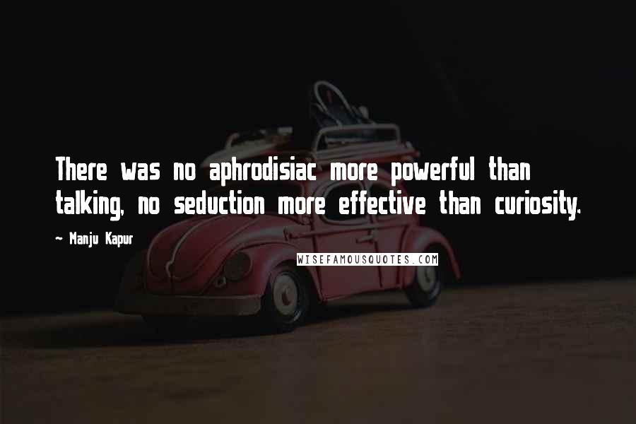 Manju Kapur quotes: There was no aphrodisiac more powerful than talking, no seduction more effective than curiosity.