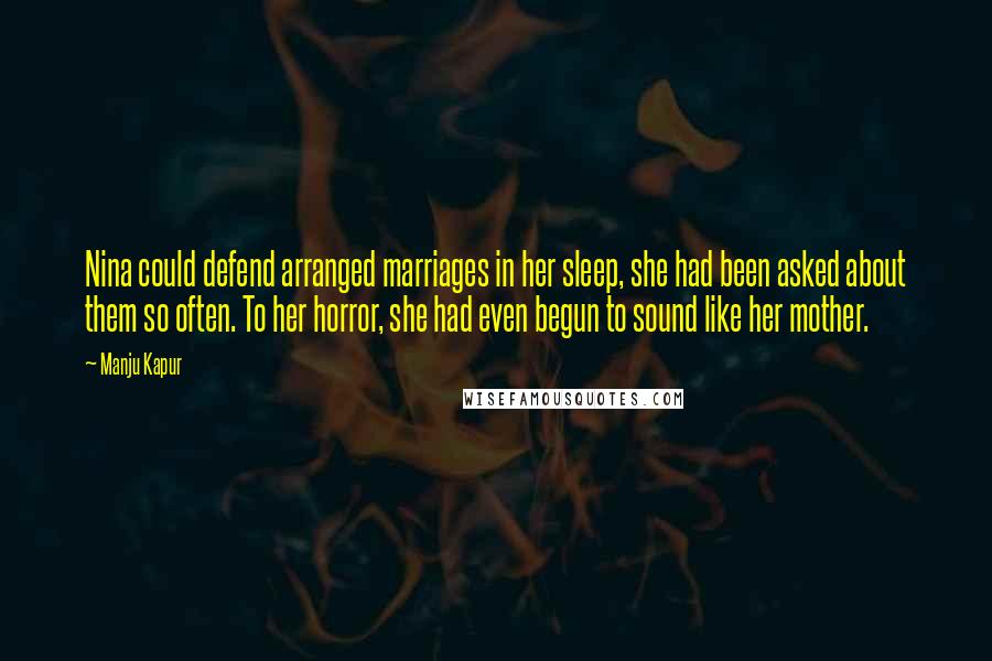 Manju Kapur quotes: Nina could defend arranged marriages in her sleep, she had been asked about them so often. To her horror, she had even begun to sound like her mother. Manju Kapur quotes: Nina could defend arranged marriages in her sleep, she had been asked about them so often. To her horror, she had even begun to sound like her mother.