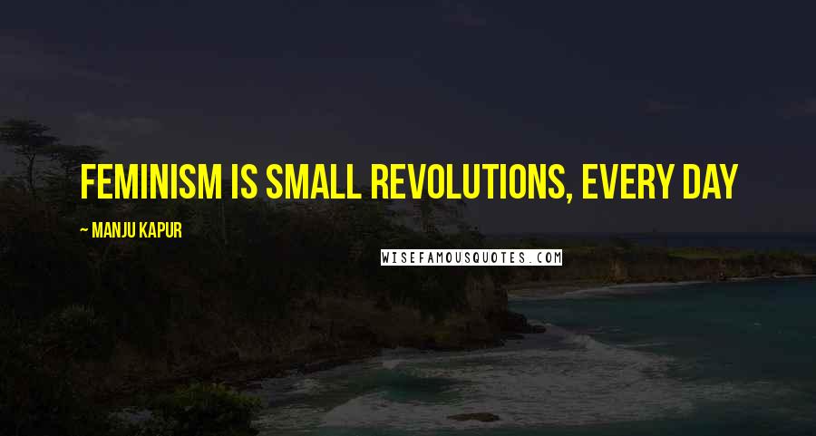 Manju Kapur quotes: Feminism is small revolutions, every day