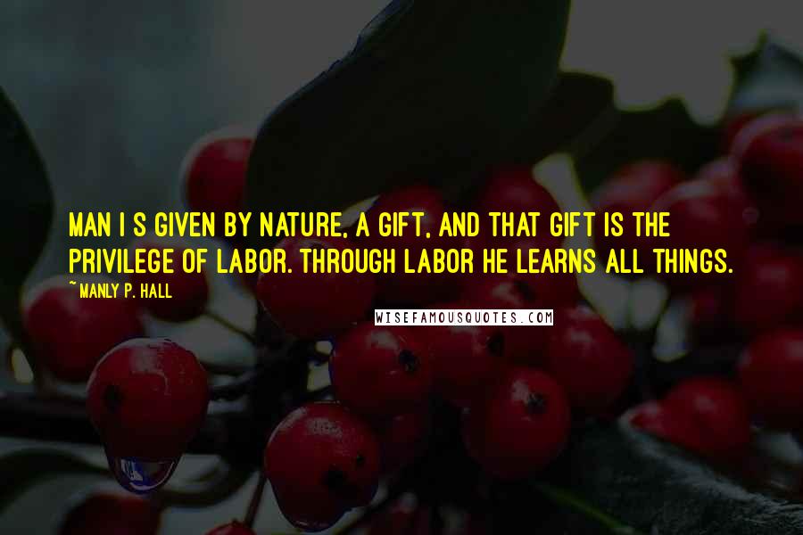 Manly P. Hall quotes: Man i s given by Nature, a gift, and that gift is the privilege of labor. Through labor he learns all things.
