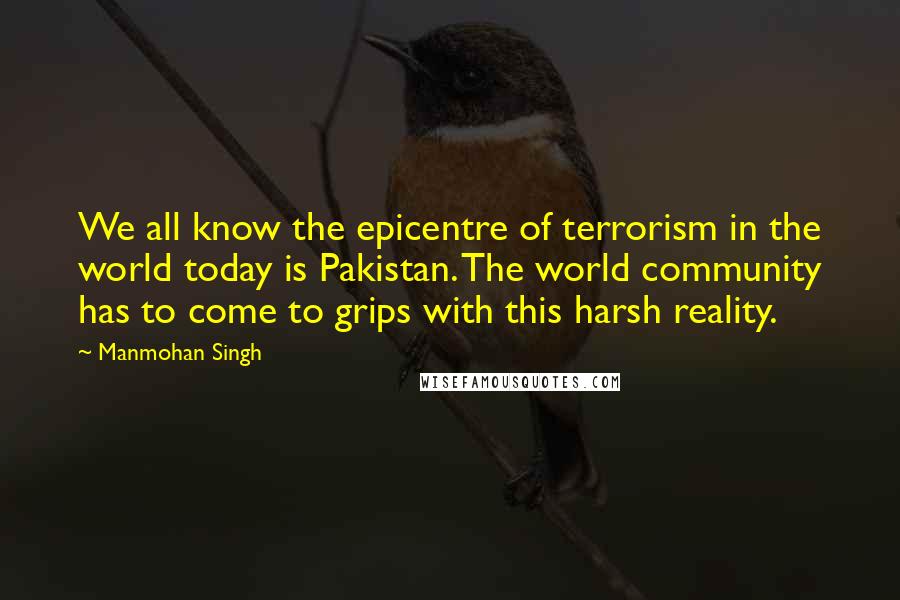 Manmohan Singh quotes: We all know the epicentre of terrorism in the world today is Pakistan. The world community has to come to grips with this harsh reality.