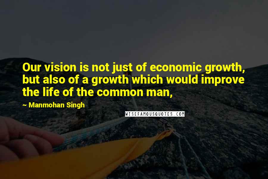 Manmohan Singh quotes: Our vision is not just of economic growth, but also of a growth which would improve the life of the common man,