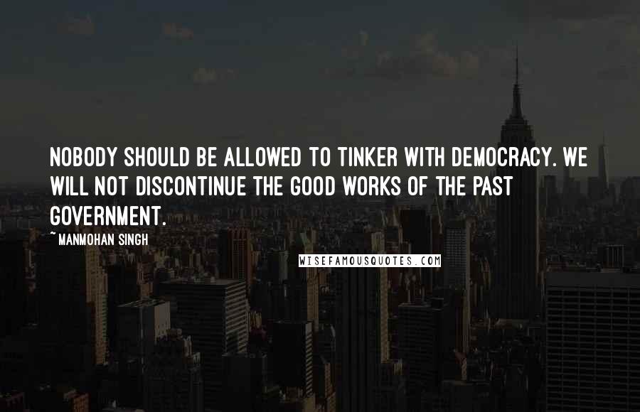 Manmohan Singh quotes: Nobody should be allowed to tinker with democracy. We will not discontinue the good works of the past government.