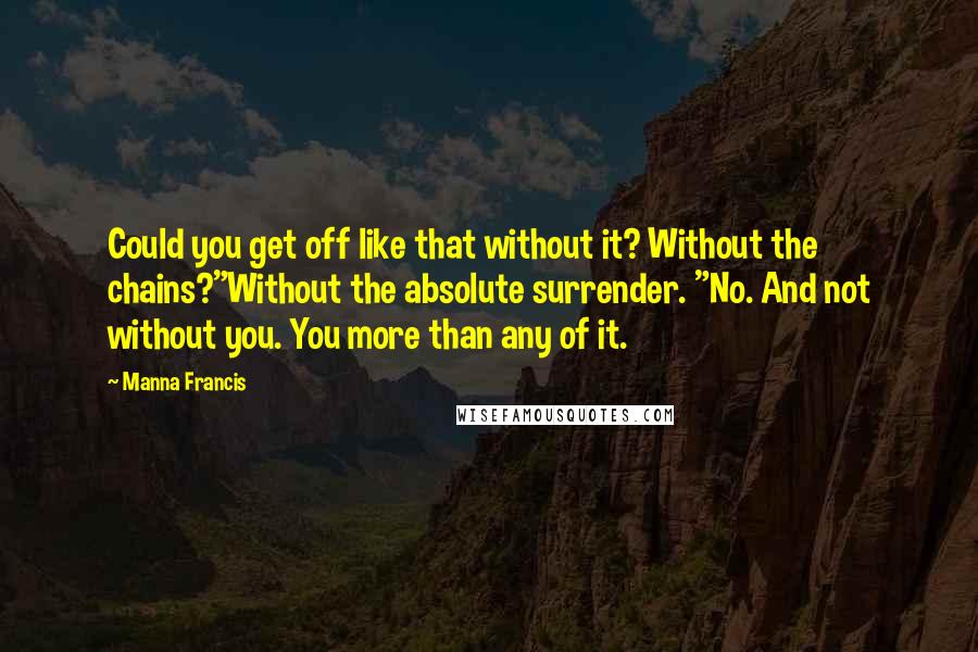 Manna Francis quotes: Could you get off like that without it? Without the chains?"Without the absolute surrender. "No. And not without you. You more than any of it. Manna Francis quotes: Could you get off like that without it? Without the chains?"Without the absolute surrender. "No. And not without you. You more than any of it.