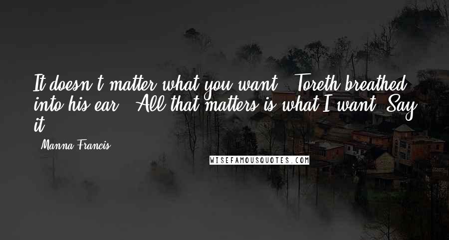 Manna Francis quotes: It doesn't matter what you want," Toreth breathed into his ear. "All that matters is what I want. Say it. Manna Francis quotes: It doesn't matter what you want," Toreth breathed into his ear. "All that matters is what I want. Say it.