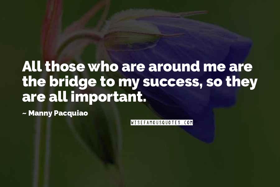 Manny Pacquiao quotes: All those who are around me are the bridge to my success, so they are all important.