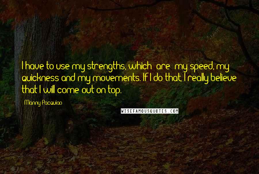 Manny Pacquiao quotes: I have to use my strengths, which [are] my speed, my quickness and my movements. If I do that, I really believe that I will come out on top.