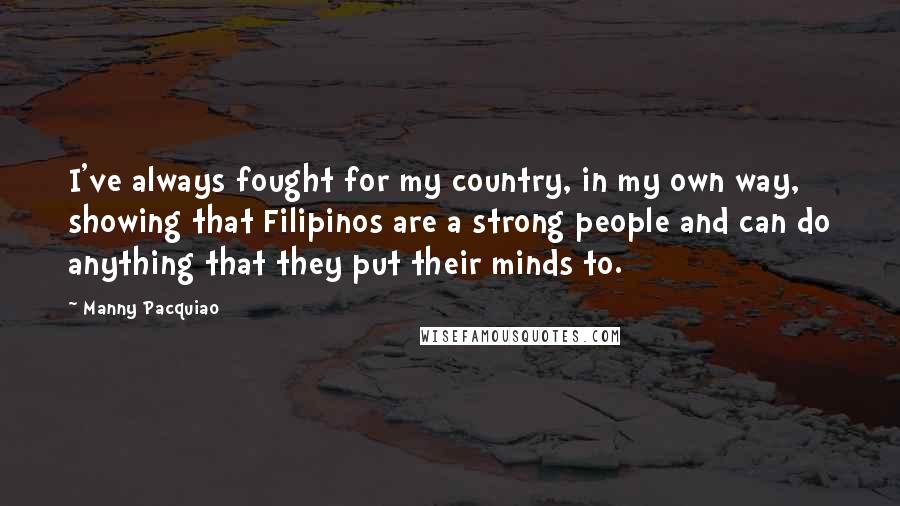 Manny Pacquiao quotes: I've always fought for my country, in my own way, showing that Filipinos are a strong people and can do anything that they put their minds to.