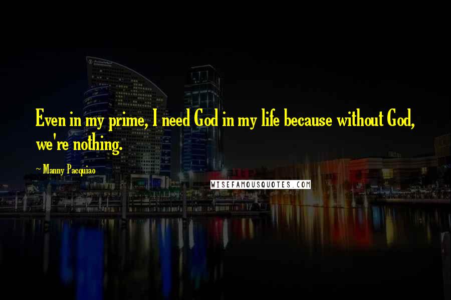 Manny Pacquiao quotes: Even in my prime, I need God in my life because without God, we're nothing.