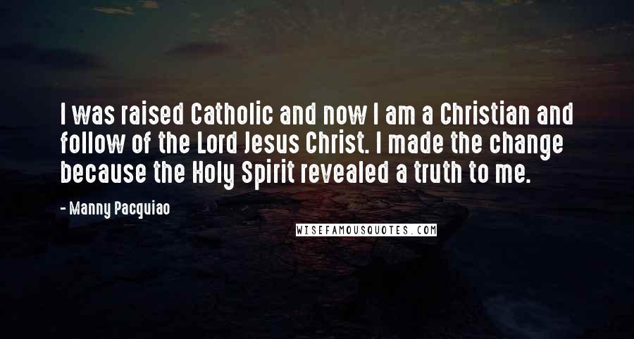 Manny Pacquiao quotes: I was raised Catholic and now I am a Christian and follow of the Lord Jesus Christ. I made the change because the Holy Spirit revealed a truth to me.