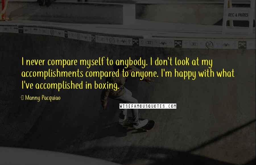 Manny Pacquiao quotes: I never compare myself to anybody. I don't look at my accomplishments compared to anyone. I'm happy with what I've accomplished in boxing.