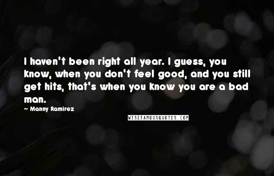 Manny Ramirez quotes: I haven't been right all year. I guess, you know, when you don't feel good, and you still get hits, that's when you know you are a bad man.