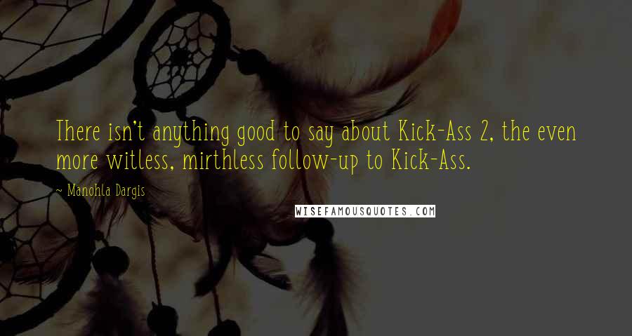 Manohla Dargis quotes: There isn't anything good to say about Kick-Ass 2, the even more witless, mirthless follow-up to Kick-Ass.