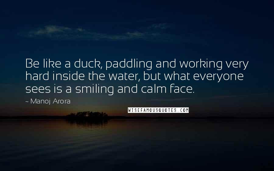 Manoj Arora quotes: Be like a duck, paddling and working very hard inside the water, but what everyone sees is a smiling and calm face.