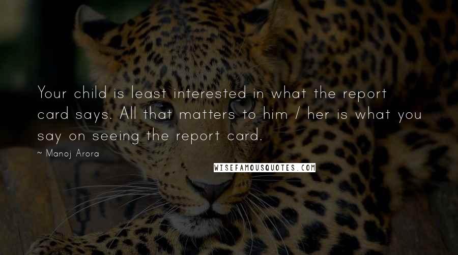 Manoj Arora quotes: Your child is least interested in what the report card says. All that matters to him / her is what you say on seeing the report card.