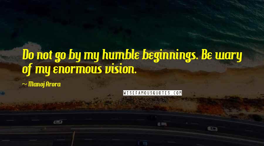 Manoj Arora quotes: Do not go by my humble beginnings. Be wary of my enormous vision.