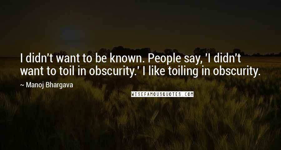 Manoj Bhargava quotes: I didn't want to be known. People say, 'I didn't want to toil in obscurity.' I like toiling in obscurity.