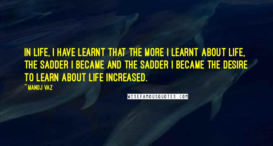 Manoj Vaz quotes: In life, I have learnt that the more I learnt about life, the sadder I became and the sadder I became the desire to learn about life increased.