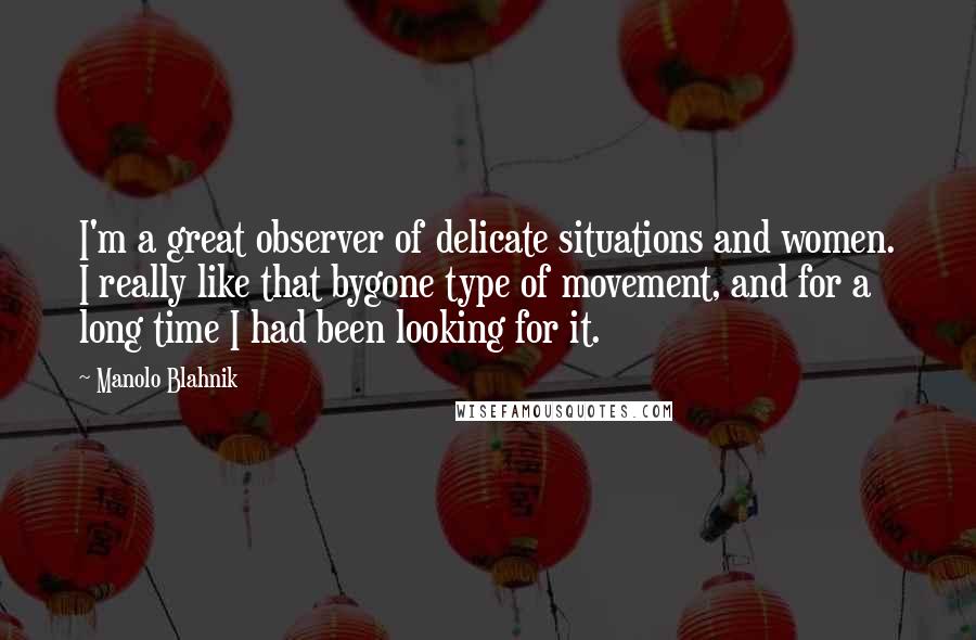 Manolo Blahnik quotes: I'm a great observer of delicate situations and women. I really like that bygone type of movement, and for a long time I had been looking for it.