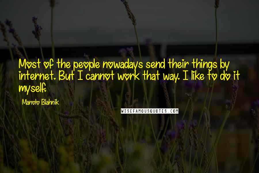 Manolo Blahnik quotes: Most of the people nowadays send their things by internet. But I cannot work that way. I like to do it myself.