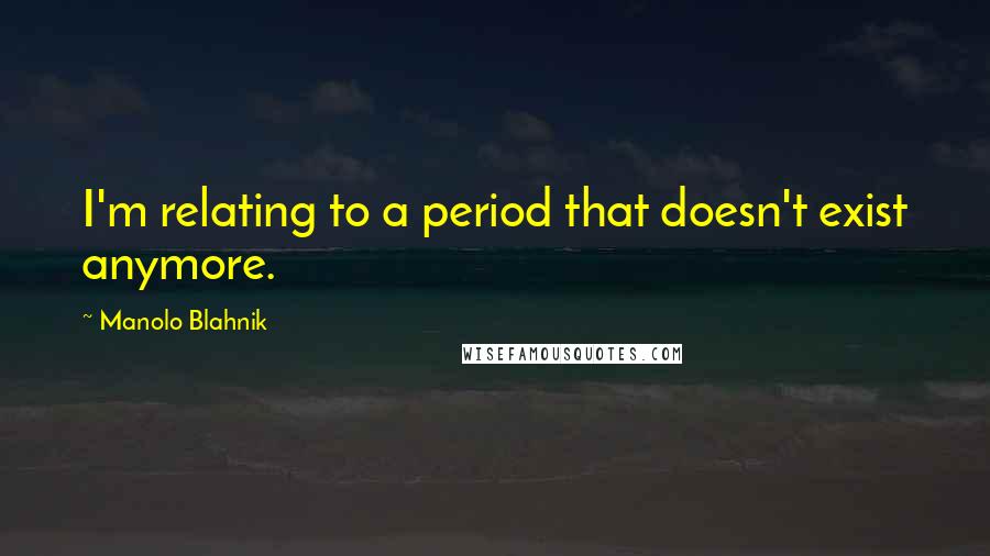Manolo Blahnik quotes: I'm relating to a period that doesn't exist anymore.