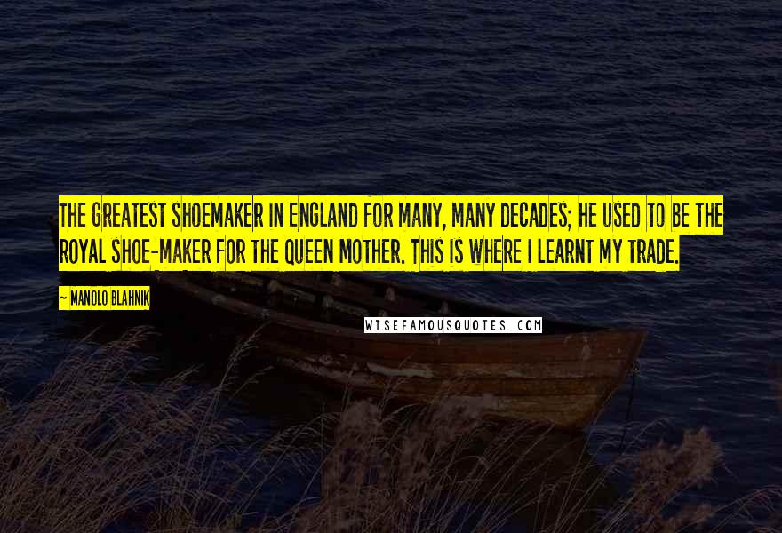 Manolo Blahnik quotes: The greatest shoemaker in England for many, many decades; he used to be the royal shoe-maker for the Queen Mother. This is where I learnt my trade.