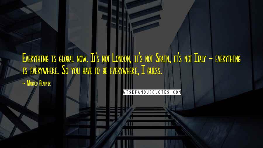 Manolo Blahnik quotes: Everything is global now. It's not London, it's not Spain, it's not Italy - everything is everywhere. So you have to be everywhere, I guess.