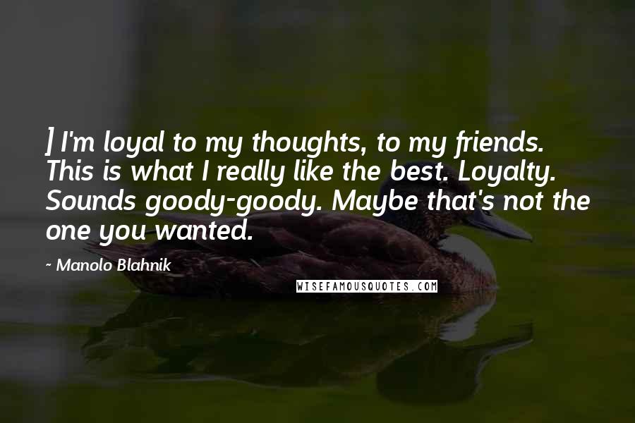 Manolo Blahnik quotes: ] I'm loyal to my thoughts, to my friends. This is what I really like the best. Loyalty. Sounds goody-goody. Maybe that's not the one you wanted.