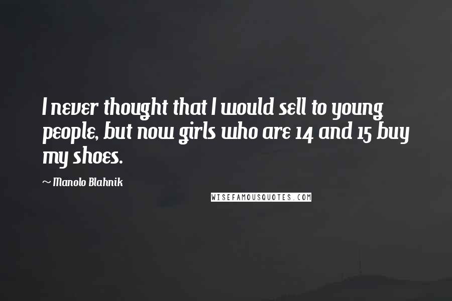 Manolo Blahnik quotes: I never thought that I would sell to young people, but now girls who are 14 and 15 buy my shoes.