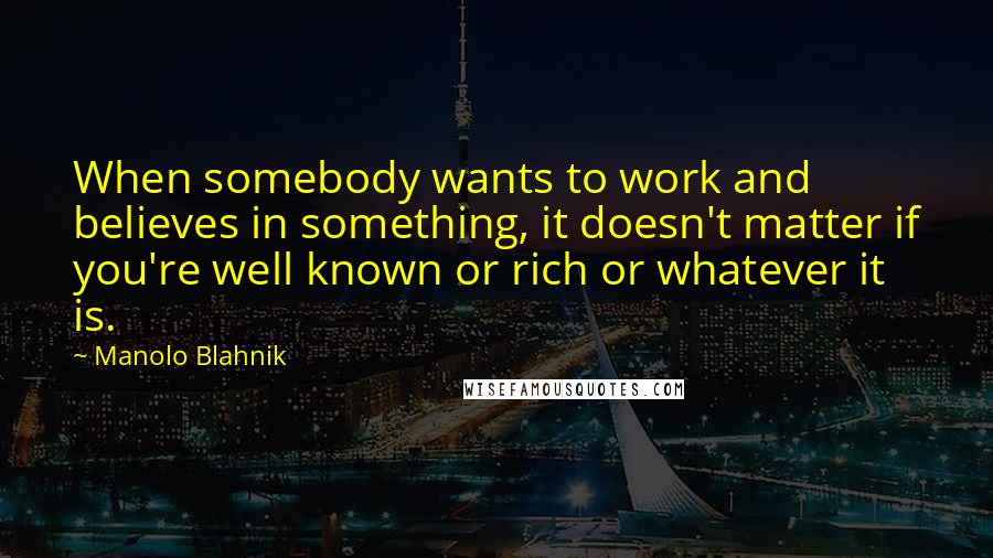 Manolo Blahnik quotes: When somebody wants to work and believes in something, it doesn't matter if you're well known or rich or whatever it is.