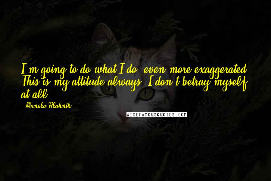 Manolo Blahnik quotes: I'm going to do what I do, even more exaggerated. This is my attitude always. I don't betray myself at all.