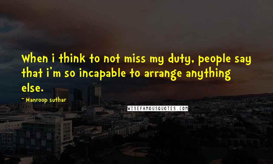 Manroop Suthar quotes: When i think to not miss my duty, people say that i'm so incapable to arrange anything else.