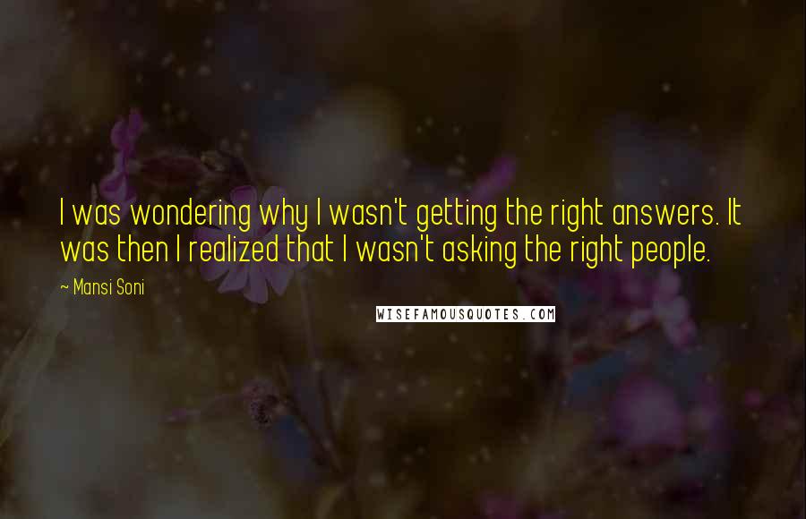 Mansi Soni quotes: I was wondering why I wasn't getting the right answers. It was then I realized that I wasn't asking the right people. Mansi Soni quotes: I was wondering why I wasn't getting the right answers. It was then I realized that I wasn't asking the right people.