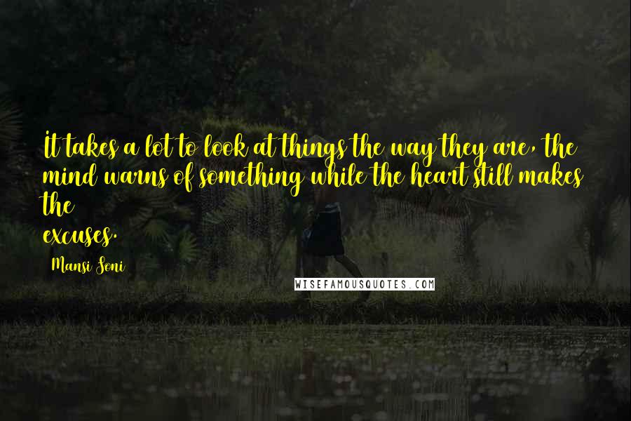 Mansi Soni quotes: It takes a lot to look at things the way they are, the mind warns of something while the heart still makes the excuses. Mansi Soni quotes: It takes a lot to look at things the way they are, the mind warns of something while the heart still makes the excuses.