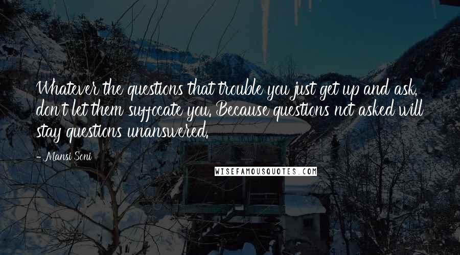 Mansi Soni quotes: Whatever the questions that trouble you just get up and ask, don't let them suffocate you. Because questions not asked will stay questions unanswered. Mansi Soni quotes: Whatever the questions that trouble you just get up and ask, don't let them suffocate you. Because questions not asked will stay questions unanswered.